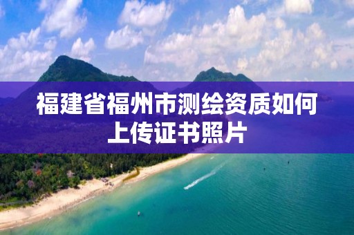 福建省福州市测绘资质如何上传证书照片