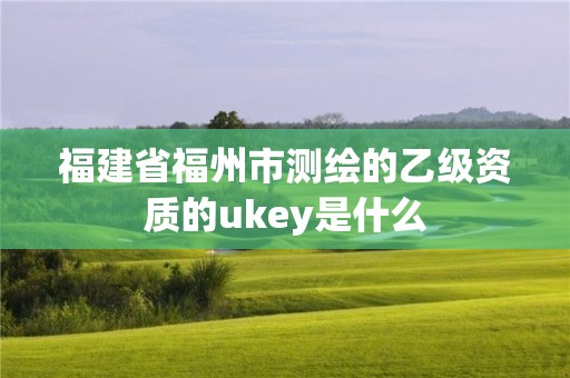 福建省福州市测绘的乙级资质的ukey是什么