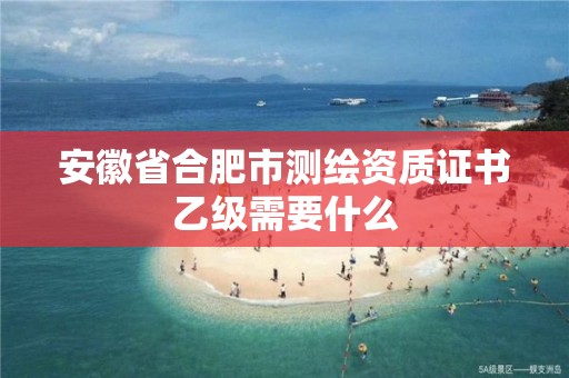 安徽省合肥市测绘资质证书乙级需要什么