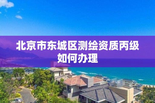 北京市东城区测绘资质丙级如何办理