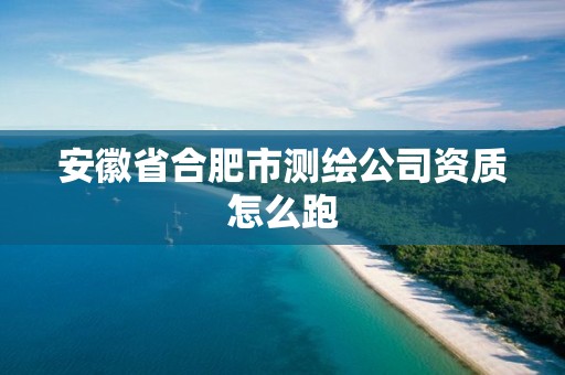 安徽省合肥市测绘公司资质怎么跑