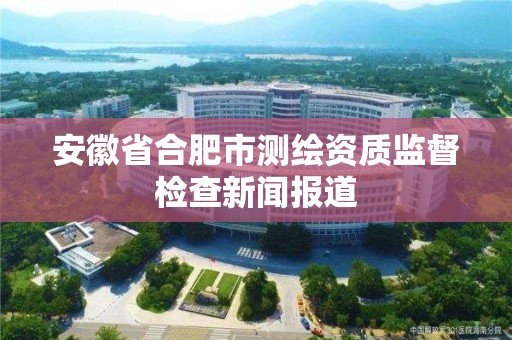 安徽省合肥市测绘资质监督检查新闻报道