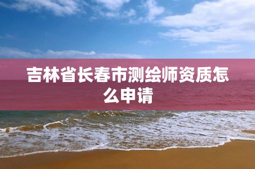 吉林省长春市测绘师资质怎么申请