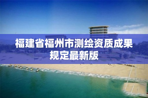 福建省福州市测绘资质成果规定最新版