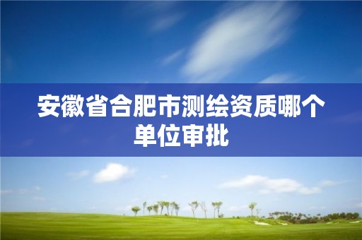 安徽省合肥市测绘资质哪个单位审批