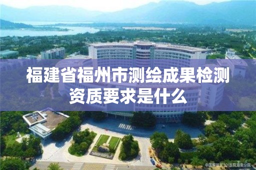 福建省福州市测绘成果检测资质要求是什么