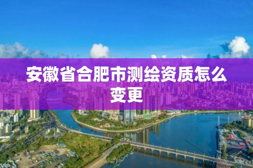 安徽省合肥市测绘资质怎么变更