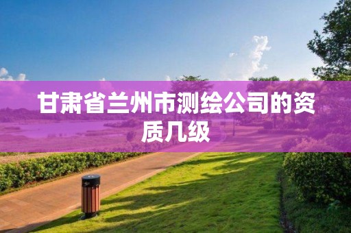 甘肃省兰州市测绘公司的资质几级