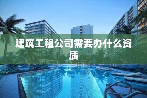 建筑工程公司需要办什么资质