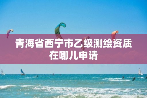 青海省西宁市乙级测绘资质在哪儿申请