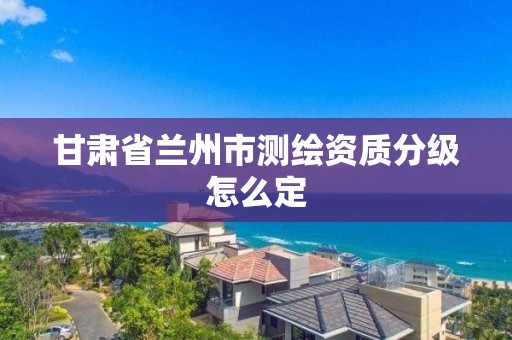 甘肃省兰州市测绘资质分级怎么定