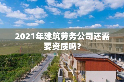 2021年建筑劳务公司还需要资质吗？