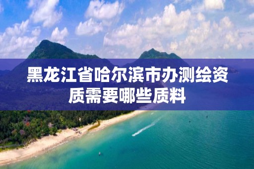 黑龙江省哈尔滨市办测绘资质需要哪些质料