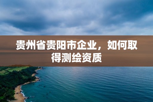 贵州省贵阳市企业，如何取得测绘资质