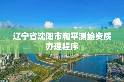 辽宁省沈阳市和平测绘资质办理程序