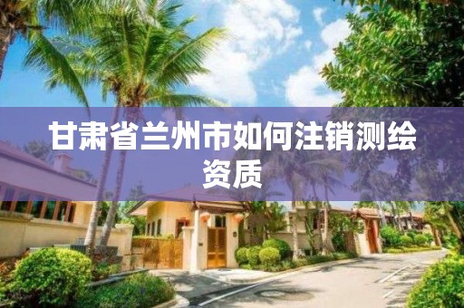 甘肃省兰州市如何注销测绘资质