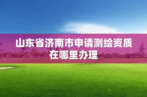 山东省济南市申请测绘资质在哪里办理