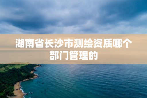 湖南省长沙市测绘资质哪个部门管理的