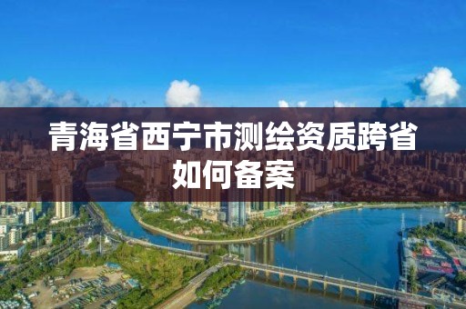 青海省西宁市测绘资质跨省如何备案