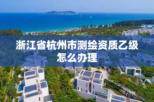 浙江省杭州市测绘资质乙级怎么办理