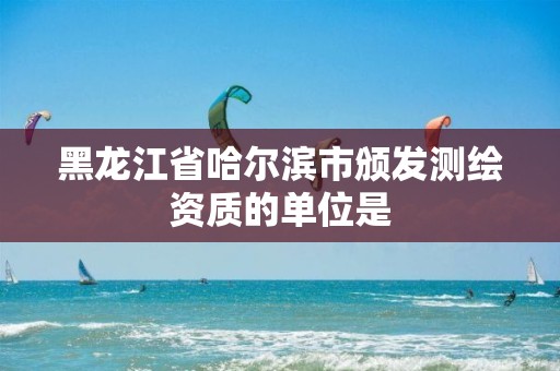 黑龙江省哈尔滨市颁发测绘资质的单位是