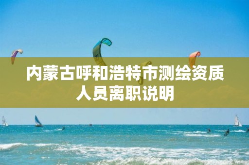 内蒙古呼和浩特市测绘资质人员离职说明