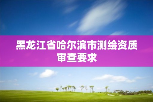 黑龙江省哈尔滨市测绘资质审查要求