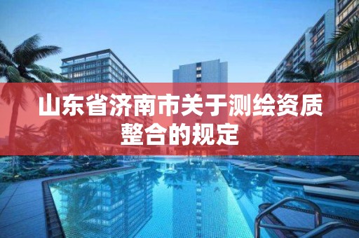 山东省济南市关于测绘资质整合的规定