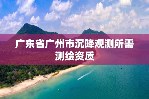 广东省广州市沉降观测所需测绘资质