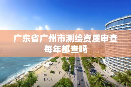 广东省广州市测绘资质审查每年都查吗