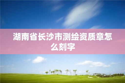 湖南省长沙市测绘资质章怎么刻字