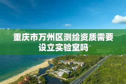 重庆市万州区测绘资质需要设立实验室吗