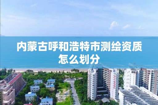 内蒙古呼和浩特市测绘资质怎么划分