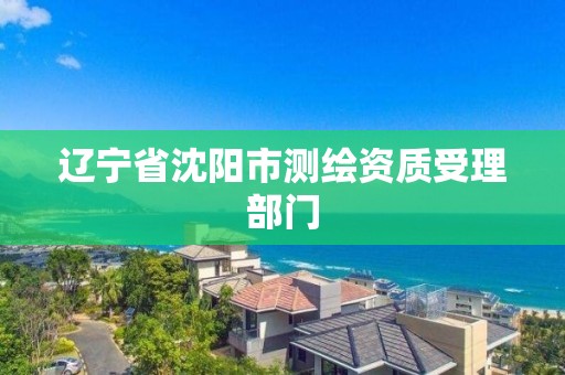 辽宁省沈阳市测绘资质受理部门