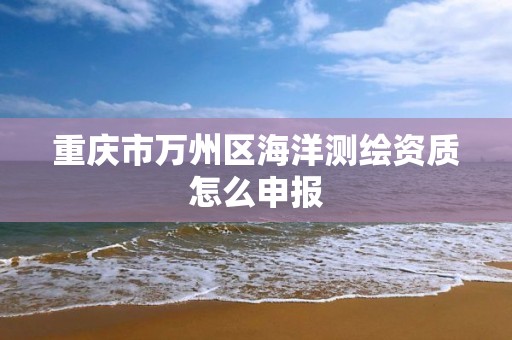 重庆市万州区海洋测绘资质怎么申报