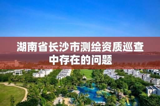 湖南省长沙市测绘资质巡查中存在的问题