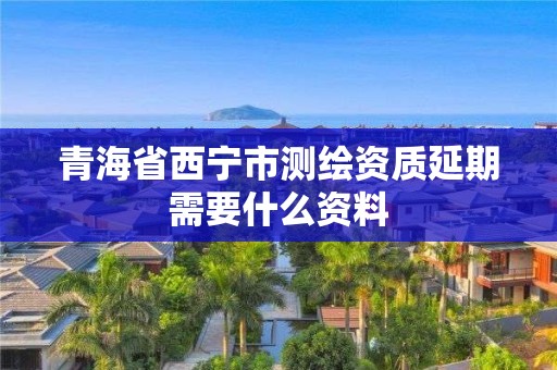 青海省西宁市测绘资质延期需要什么资料