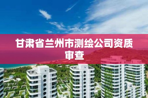 甘肃省兰州市测绘公司资质审查