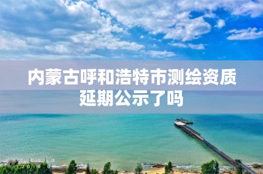 内蒙古呼和浩特市测绘资质延期公示了吗