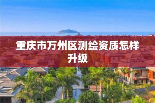 重庆市万州区测绘资质怎样升级