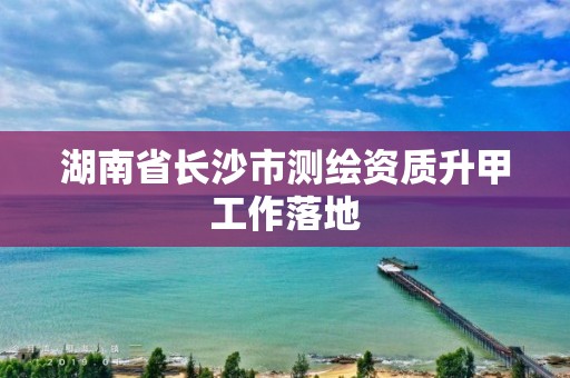 湖南省长沙市测绘资质升甲工作落地