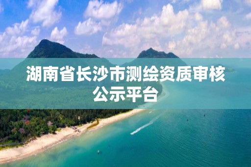 湖南省长沙市测绘资质审核公示平台