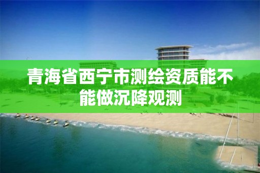 青海省西宁市测绘资质能不能做沉降观测