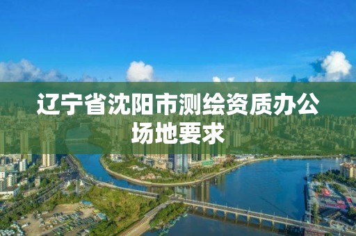 辽宁省沈阳市测绘资质办公场地要求