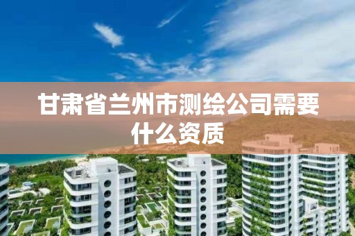 甘肃省兰州市测绘公司需要什么资质