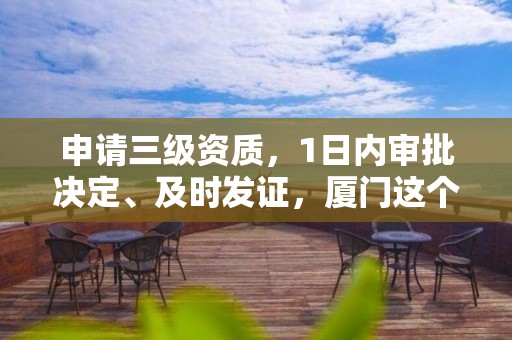 申请三级资质，1日内审批决定、及时发证，厦门这个政策应当推广！