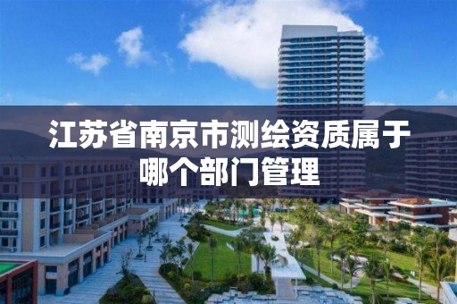 江苏省南京市测绘资质属于哪个部门管理