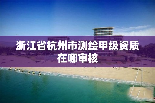 浙江省杭州市测绘甲级资质在哪审核