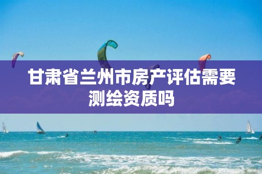 甘肃省兰州市房产评估需要测绘资质吗