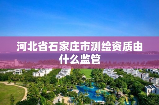 河北省石家庄市测绘资质由什么监管